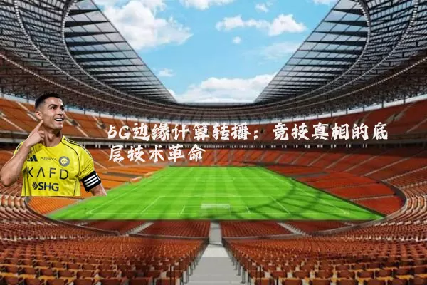 5G边缘计算转播:竞技真相的底层技术革命